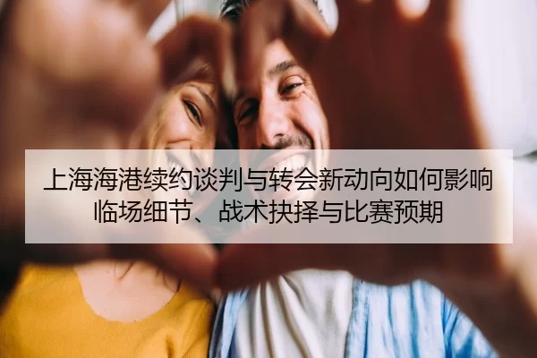 上海海港续约谈判与转会新动向如何影响临场细节、战术抉择与比赛预期